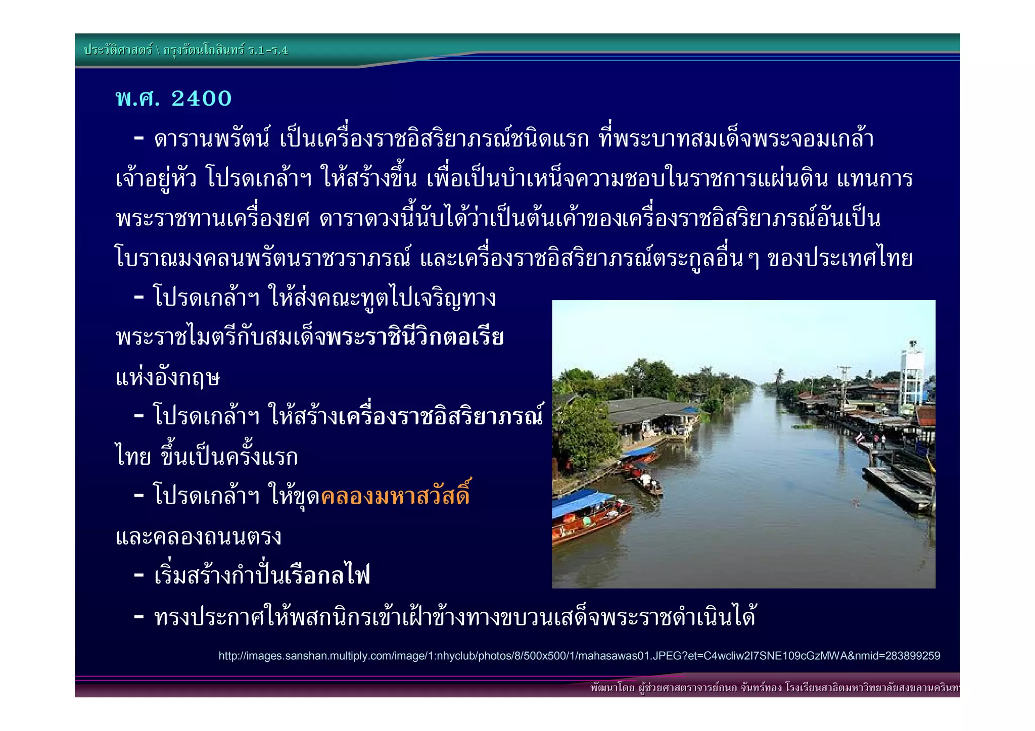 ประวัติศาสตร  กรุงรัตนโกสินทร ร.1-ร.4
                                  .1-

      พ.ศ. 2400
        - ดารานพรัตน เปนเครื่องราชอิสริยาภรณชนิดแรก ที่พระบาทสมเด็จพระจอมเกลา
      เจาอยูหัว โปรดเกลาฯ ใหสรางขึ้น เพื่อเปนบําเหน็จความชอบในราชการแผนดิน แทนการ
      พระราชทานเครื่องยศ ดาราดวงนี้นับไดวาเปนตนเคาของเครื่องราชอิสริยาภรณอันเปน
      โบราณมงคลนพรัตนราชวราภรณ และเครื่องราชอิสริยาภรณตระกูลอื่นๆ ของประเทศไทย
        - โปรดเกลาฯ ใหสงคณะทูตไปเจริญทาง
      พระราชไมตรีกับสมเด็จพระราชินีวิกตอเรีย
      แหงอังกฤษ
        - โปรดเกลาฯ ใหสรางเครื่องราชอิสริยาภรณ
      ไทย ขึ้นเปนครั้งแรก
        - โปรดเกลาฯ ใหขุดคลองมหาสวัสดิ์
      และคลองถนนตรง
        - เริ่มสรางกําปนเรือกลไฟ
        - ทรงประกาศใหพสกนิกรเขาเฝาขางทางขบวนเสด็จพระราชดําเนินได
                          http://images.sanshan.multiply.com/image/1:nhyclub/photos/8/500x500/1/mahasawas01.JPEG?et=C4wcliw2I7SNE109cGzMWA&nmid=283899259

                                                                                           พัฒนาโดย ผูชวยศาสตราจารยกนก จันทรทอง โรงเรียนสาธิตมหาวิทยาลัยสงขลานครินทร
 