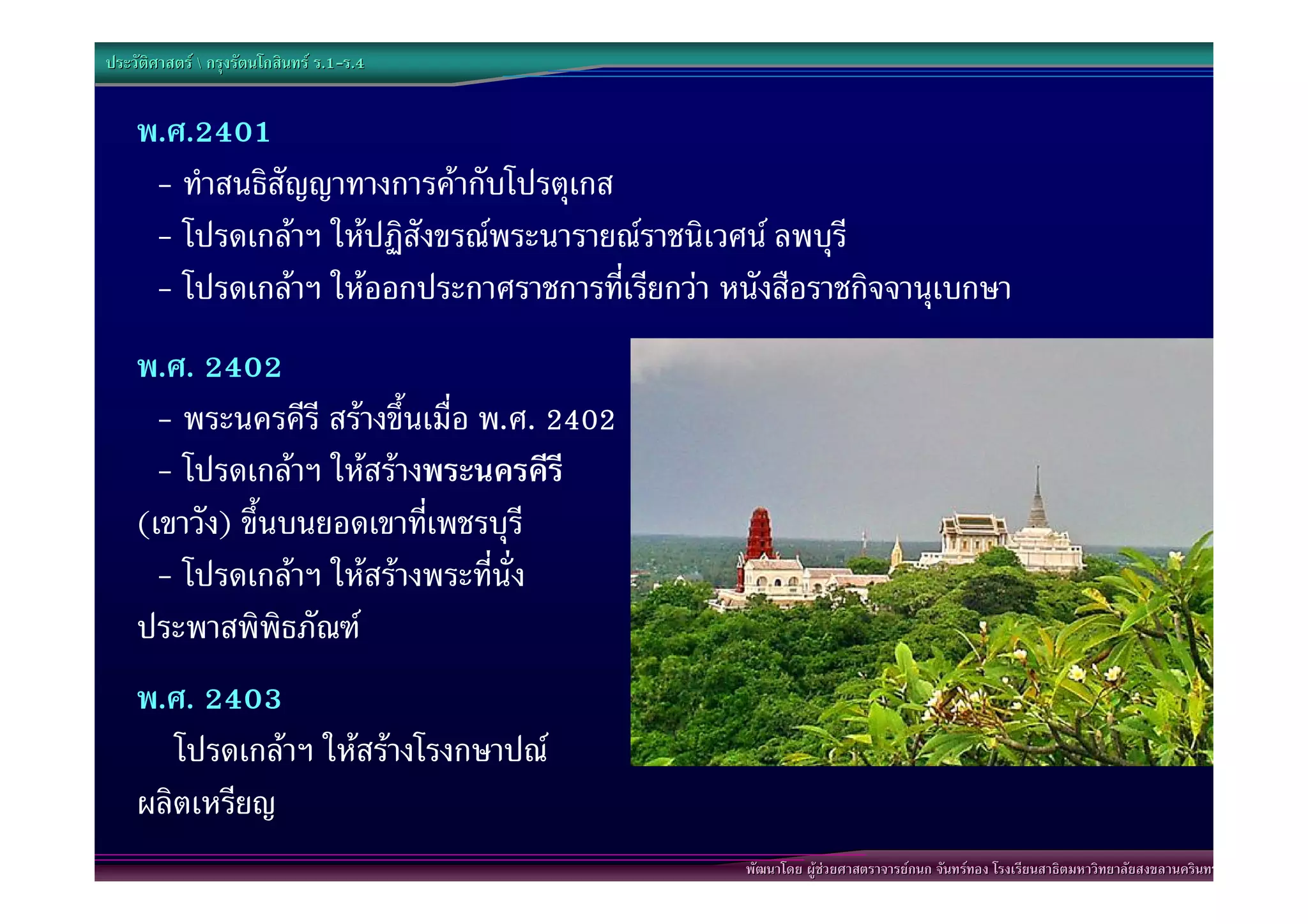 ประวัติศาสตร  กรุงรัตนโกสินทร ร.1-ร.4
                                  .1-


    พ.ศ.2401
     - ทําสนธิสัญญาทางการคากับโปรตุเกส
     - โปรดเกลาฯ ใหปฏิสังขรณพระนารายณราชนิเวศน ลพบุรี
     - โปรดเกลาฯ ใหออกประกาศราชการที่เรียกวา หนังสือราชกิจจานุเบกษา
    พ.ศ. 2402
      - พระนครคีรี สรางขึ้นเมื่อ พ.ศ. 2402
      - โปรดเกลาฯ ใหสรางพระนครคีรี
    (เขาวัง) ขึ้นบนยอดเขาที่เพชรบุรี
      - โปรดเกลาฯ ใหสรางพระที่นั่ง
    ประพาสพิพิธภัณฑ
    พ.ศ. 2403
       โปรดเกลาฯ ใหสรางโรงกษาปณ
    ผลิตเหรียญ
                                                          พัฒนาโดย ผูชวยศาสตราจารยกนก จันทรทอง โรงเรียนสาธิตมหาวิทยาลัยสงขลานครินทร
                                                           พัฒนาโดย ผูชวยศาสตราจารยกนก จันทรทอง โรงเรียนสาธิตมหาวิทยาลัยสงขลานครินทร
                                              http://welovephuwai.com/img_article/904921235691218916691746889341.jpg
 
