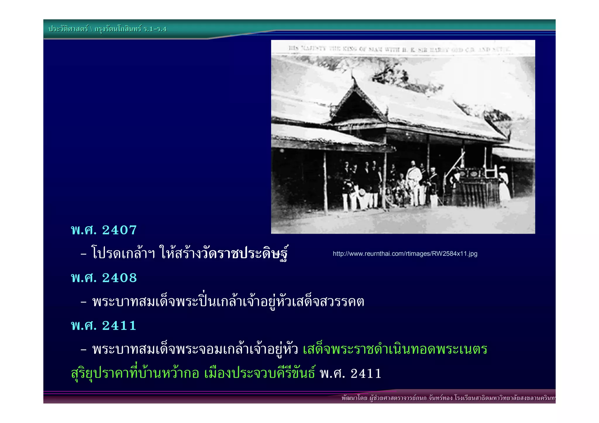 ประวัติศาสตร  กรุงรัตนโกสินทร ร.1-ร.4
                                  .1-




       พ.ศ. 2407
         - โปรดเกลาฯ ใหสรางวัดราชประดิษฐ     http://www.reurnthai.com/rtimages/RW2584x11.jpg



       พ.ศ. 2408
         - พระบาทสมเด็จพระปนเกลาเจาอยูหัวเสด็จสวรรคต
       พ.ศ. 2411
         - พระบาทสมเด็จพระจอมเกลาเจาอยูหัว เสด็จพระราชดําเนินทอดพระเนตร
       สุริยุปราคาที่บานหวากอ เมืองประจวบคีรีขันธ พ.ศ. 2411
                                                   พัฒนาโดย ผูชวยศาสตราจารยกนก จันทรทอง โรงเรียนสาธิตมหาวิทยาลัยสงขลานครินทร
 