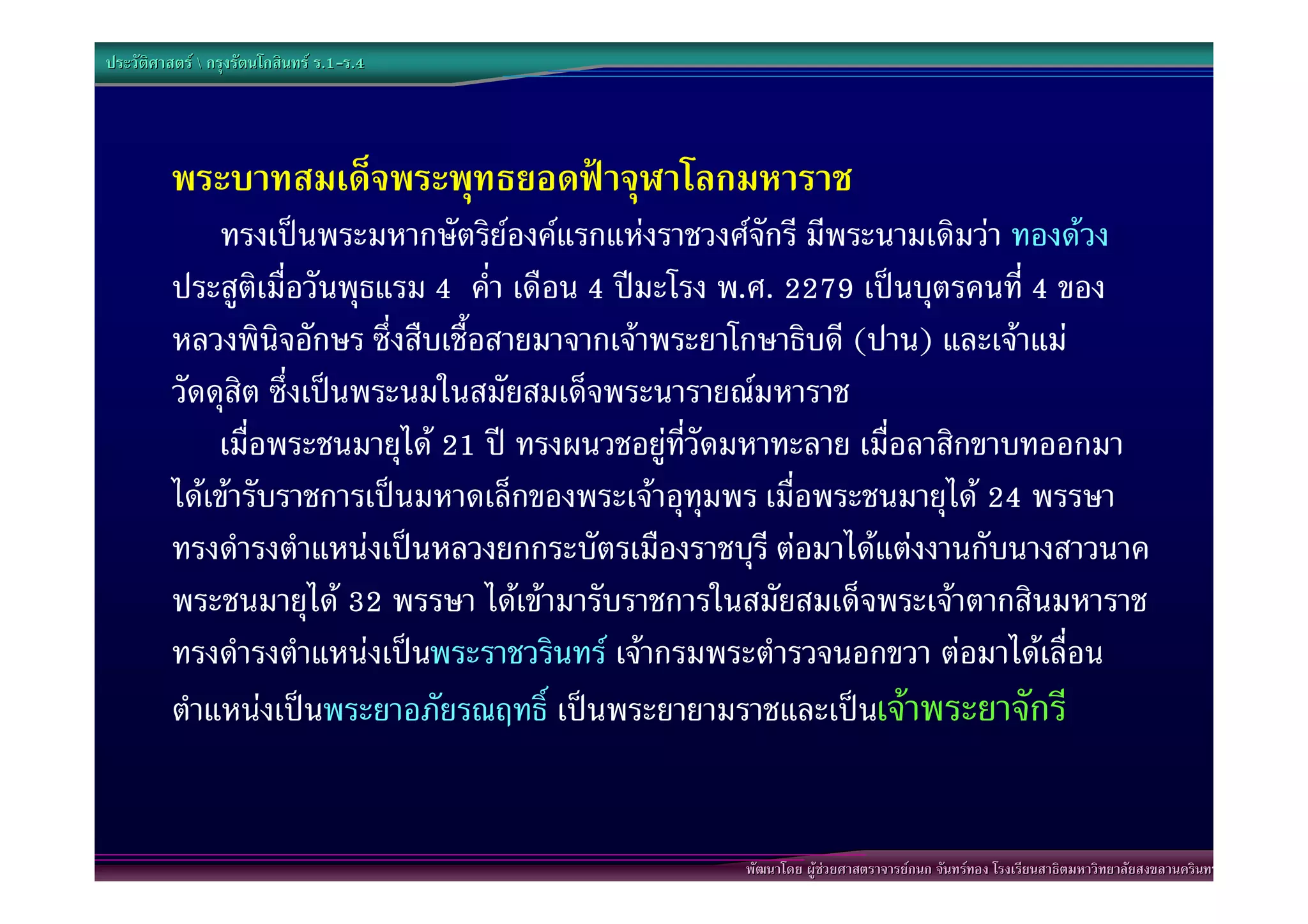 ประวัติศาสตร  กรุงรัตนโกสินทร ร.1-ร.4
                                  .1-




          พระบาทสมเด็จพระพุทธยอดฟาจุฬาโลกมหาราช
              ทรงเปนพระมหากษัตริยองคแรกแหงราชวงศจักรี มีพระนามเดิมวา ทองดวง
          ประสูติเมื่อวันพุธแรม 4 ค่ํา เดือน 4 ปมะโรง พ.ศ. 2279 เปนบุตรคนที่ 4 ของ
          หลวงพินิจอักษร ซึ่งสืบเชื้อสายมาจากเจาพระยาโกษาธิบดี (ปาน) และเจาแม
          วัดดุสิต ซึ่งเปนพระนมในสมัยสมเด็จพระนารายณมหาราช
              เมื่อพระชนมายุได 21 ป ทรงผนวชอยูที่วัดมหาทะลาย เมื่อลาสิกขาบทออกมา
          ไดเขารับราชการเปนมหาดเล็กของพระเจาอุทุมพร เมื่อพระชนมายุได 24 พรรษา
          ทรงดํารงตําแหนงเปนหลวงยกกระบัตรเมืองราชบุรี ตอมาไดแตงงานกับนางสาวนาค
          พระชนมายุได 32 พรรษา ไดเขามารับราชการในสมัยสมเด็จพระเจาตากสินมหาราช
          ทรงดํารงตําแหนงเปนพระราชวรินทร เจากรมพระตํารวจนอกขวา ตอมาไดเลื่อน
          ตําแหนงเปนพระยาอภัยรณฤทธิ์ เปนพระยายามราชและเปนเจาพระยาจักรี


                                                     พัฒนาโดย ผูชวยศาสตราจารยกนก จันทรทอง โรงเรียนสาธิตมหาวิทยาลัยสงขลานครินทร
 