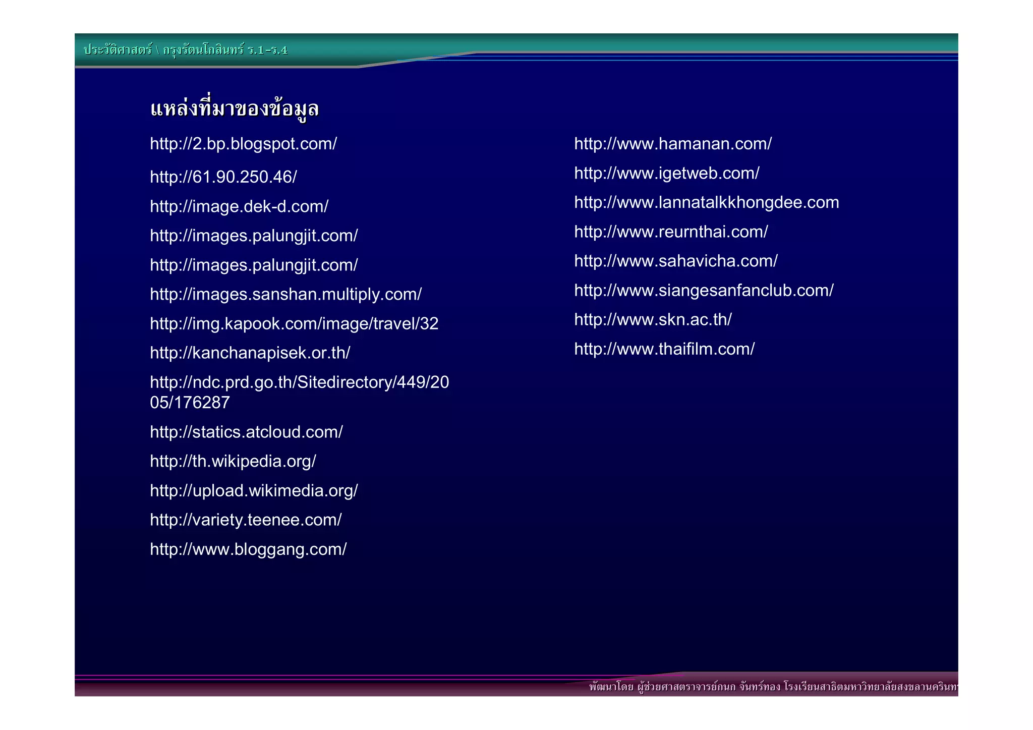 ประวัติศาสตร  กรุงรัตนโกสินทร ร.1-ร.4
                                  .1-


            แหลงที่มาของขอมูล
            http://2.bp.blogspot.com/                   http://www.hamanan.com/
            http://61.90.250.46/                        http://www.igetweb.com/
            http://image.dek-d.com/                     http://www.lannatalkkhongdee.com
            http://images.palungjit.com/                http://www.reurnthai.com/
            http://images.palungjit.com/                http://www.sahavicha.com/
            http://images.sanshan.multiply.com/         http://www.siangesanfanclub.com/
            http://img.kapook.com/image/travel/32       http://www.skn.ac.th/
            http://kanchanapisek.or.th/                 http://www.thaifilm.com/
            http://ndc.prd.go.th/Sitedirectory/449/20
            05/176287
            http://statics.atcloud.com/
            http://th.wikipedia.org/
            http://upload.wikimedia.org/
            http://variety.teenee.com/
            http://www.bloggang.com/




                                                         พัฒนาโดย ผูชวยศาสตราจารยกนก จันทรทอง โรงเรียนสาธิตมหาวิทยาลัยสงขลานครินทร
 