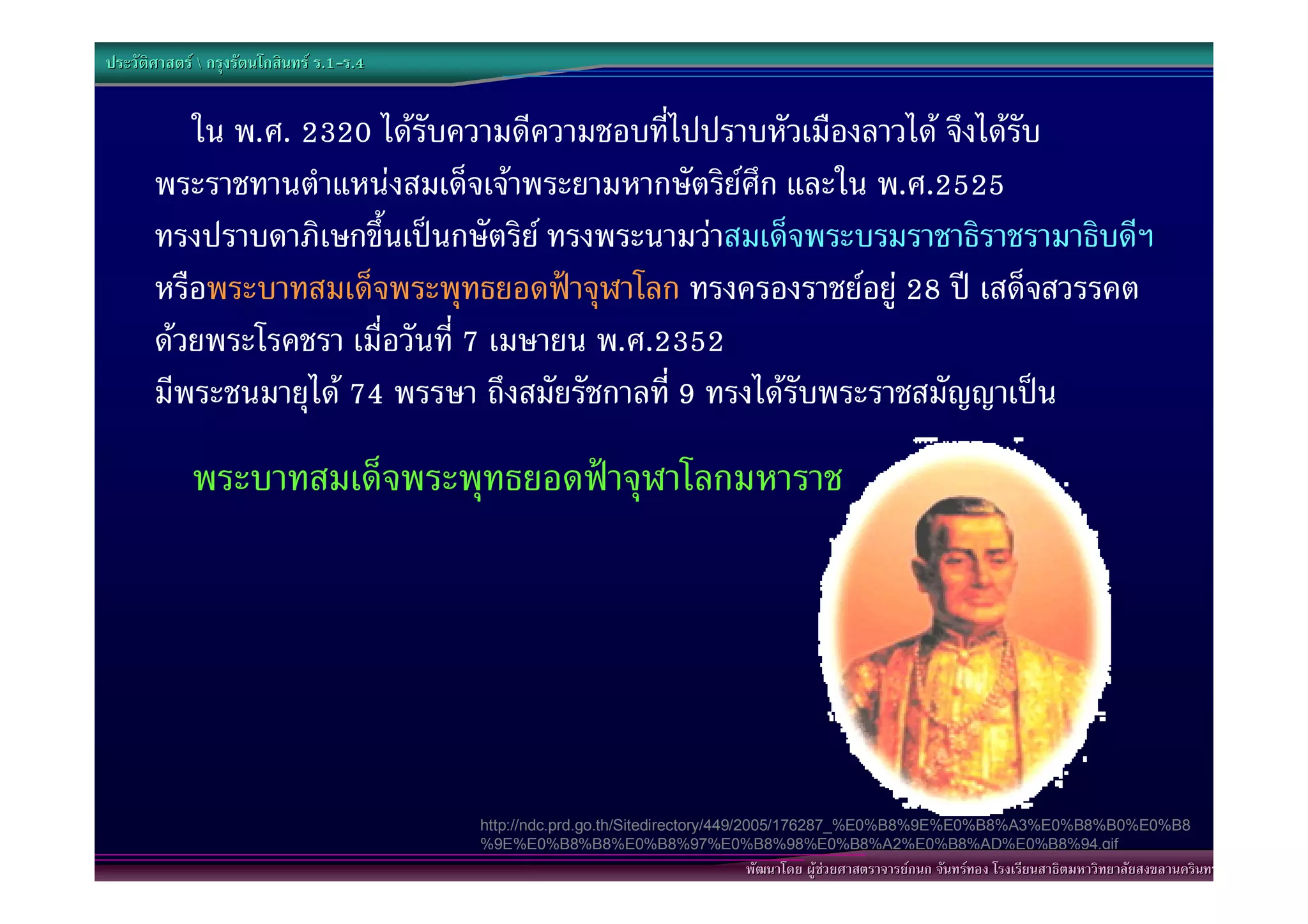 ประวัติศาสตร  กรุงรัตนโกสินทร ร.1-ร.4
                                  .1-


          ใน พ.ศ. 2320 ไดรับความดีความชอบที่ไปปราบหัวเมืองลาวได จึงไดรับ
       พระราชทานตําแหนงสมเด็จเจาพระยามหากษัตริยศึก และใน พ.ศ.2525
       ทรงปราบดาภิเษกขึ้นเปนกษัตริย ทรงพระนามวาสมเด็จพระบรมราชาธิราชรามาธิบดีฯ
       หรือพระบาทสมเด็จพระพุทธยอดฟาจุฬาโลก ทรงครองราชยอยู 28 ป เสด็จสวรรคต
       ดวยพระโรคชรา เมื่อวันที่ 7 เมษายน พ.ศ.2352
       มีพระชนมายุได 74 พรรษา ถึงสมัยรัชกาลที่ 9 ทรงไดรับพระราชสมัญญาเปน
             พระบาทสมเด็จพระพุทธยอดฟาจุฬาโลกมหาราช




                                           http://ndc.prd.go.th/Sitedirectory/449/2005/176287_%E0%B8%9E%E0%B8%A3%E0%B8%B0%E0%B8
                                           %9E%E0%B8%B8%E0%B8%97%E0%B8%98%E0%B8%A2%E0%B8%AD%E0%B8%94.gif
                                                                          พัฒนาโดย ผูชวยศาสตราจารยกนก จันทรทอง โรงเรียนสาธิตมหาวิทยาลัยสงขลานครินทร
 