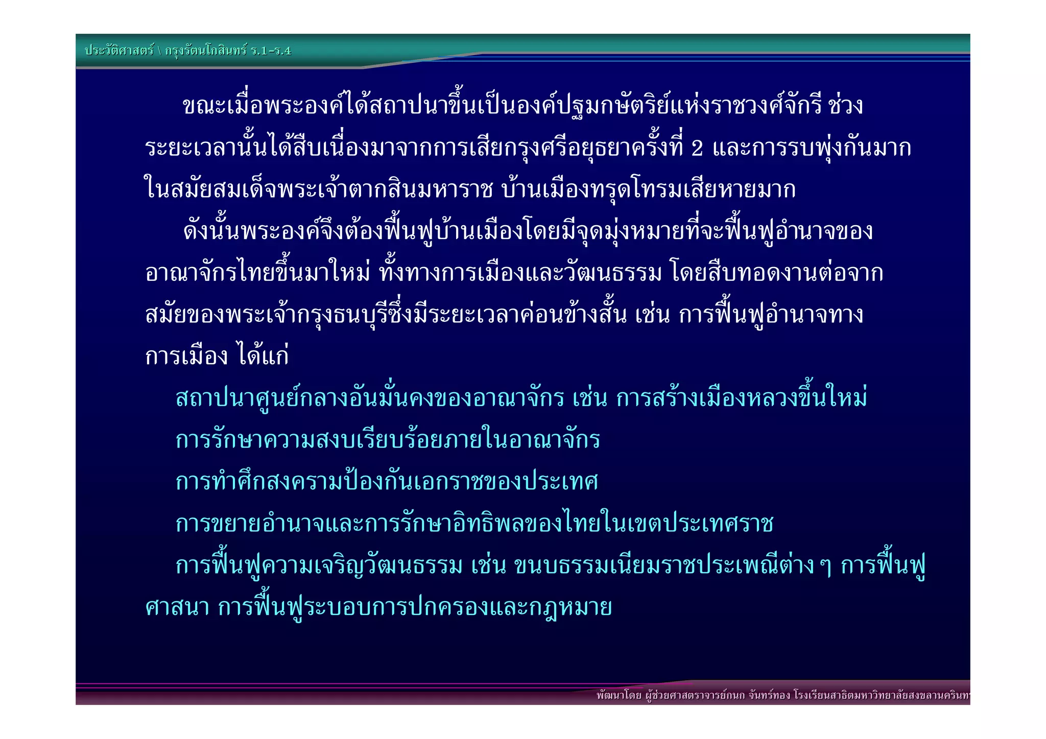 ประวัติศาสตร  กรุงรัตนโกสินทร ร.1-ร.4
                                  .1-


               ขณะเมื่อพระองคไดสถาปนาขึ้นเปนองคปฐมกษัตริยแหงราชวงศจักรี ชวง
           ระยะเวลานั้นไดสืบเนื่องมาจากการเสียกรุงศรีอยุธยาครั้งที่ 2 และการรบพุงกันมาก
           ในสมัยสมเด็จพระเจาตากสินมหาราช บานเมืองทรุดโทรมเสียหายมาก
               ดังนั้นพระองคจึงตองฟนฟูบานเมืองโดยมีจุดมุงหมายที่จะฟนฟูอํานาจของ
           อาณาจักรไทยขึ้นมาใหม ทั้งทางการเมืองและวัฒนธรรม โดยสืบทอดงานตอจาก
           สมัยของพระเจากรุงธนบุรีซึ่งมีระยะเวลาคอนขางสั้น เชน การฟนฟูอํานาจทาง
           การเมือง ไดแก
              สถาปนาศูนยกลางอันมั่นคงของอาณาจักร เชน การสรางเมืองหลวงขึ้นใหม
              การรักษาความสงบเรียบรอยภายในอาณาจักร
              การทําศึกสงครามปองกันเอกราชของประเทศ
              การขยายอํานาจและการรักษาอิทธิพลของไทยในเขตประเทศราช
              การฟนฟูความเจริญวัฒนธรรม เชน ขนบธรรมเนียมราชประเพณีตางๆ การฟนฟู
           ศาสนา การฟนฟูระบอบการปกครองและกฎหมาย

                                                        พัฒนาโดย ผูชวยศาสตราจารยกนก จันทรทอง โรงเรียนสาธิตมหาวิทยาลัยสงขลานครินทร
 