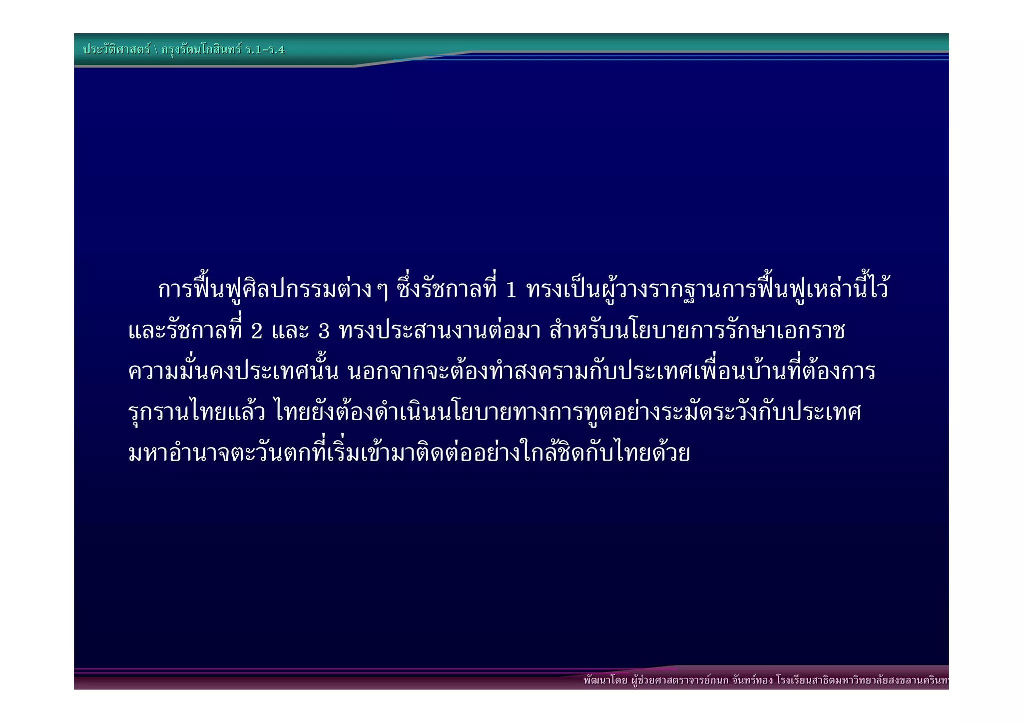 ประวัติศาสตร  กรุงรัตนโกสินทร ร.1-ร.4
                                  .1-




           การฟนฟูศิลปกรรมตางๆ ซึ่งรัชกาลที่ 1 ทรงเปนผูวางรากฐานการฟนฟูเหลานี้ไว
        และรัชกาลที่ 2 และ 3 ทรงประสานงานตอมา สําหรับนโยบายการรักษาเอกราช
        ความมั่นคงประเทศนั้น นอกจากจะตองทําสงครามกับประเทศเพื่อนบานที่ตองการ
        รุกรานไทยแลว ไทยยังตองดําเนินนโยบายทางการทูตอยางระมัดระวังกับประเทศ
        มหาอํานาจตะวันตกที่เริ่มเขามาติดตออยางใกลชิดกับไทยดวย




                                                        พัฒนาโดย ผูชวยศาสตราจารยกนก จันทรทอง โรงเรียนสาธิตมหาวิทยาลัยสงขลานครินทร
 