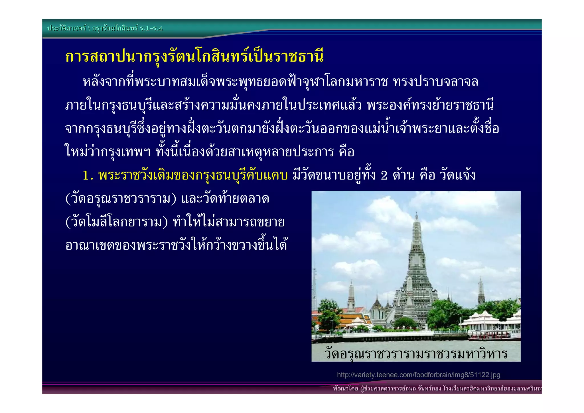 ประวัติศาสตร  กรุงรัตนโกสินทร ร.1-ร.4
                                  .1-


      การสถาปนากรุงรัตนโกสินทรเปนราชธานี
          หลังจากที่พระบาทสมเด็จพระพุทธยอดฟาจุฬาโลกมหาราช ทรงปราบจลาจล
      ภายในกรุงธนบุรีและสรางความมั่นคงภายในประเทศแลว พระองคทรงยายราชธานี
      จากกรุงธนบุรีซึ่งอยูทางฝงตะวันตกมายังฝงตะวันออกของแมน้ําเจาพระยาและตั้งชื่อ
      ใหมวากรุงเทพฯ ทั้งนี้เนื่องดวยสาเหตุหลายประการ คือ
         1. พระราชวังเดิมของกรุงธนบุรีคับแคบ มีวัดขนาบอยูทั้ง 2 ดาน คือ วัดแจง
      (วัดอรุณราชวราราม) และวัดทายตลาด
      (วัดโมลีโลกยาราม) ทําใหไมสามารถขยาย
      อาณาเขตของพระราชวังใหกวางขวางขึ้นได




                                                      วัดอรุณราชวรารามราชวรมหาวิหาร
                                                         http://variety.teenee.com/foodforbrain/img8/51122.jpg
                                                        พัฒนาโดย ผูชวยศาสตราจารยกนก จันทรทอง โรงเรียนสาธิตมหาวิทยาลัยสงขลานครินทร
 