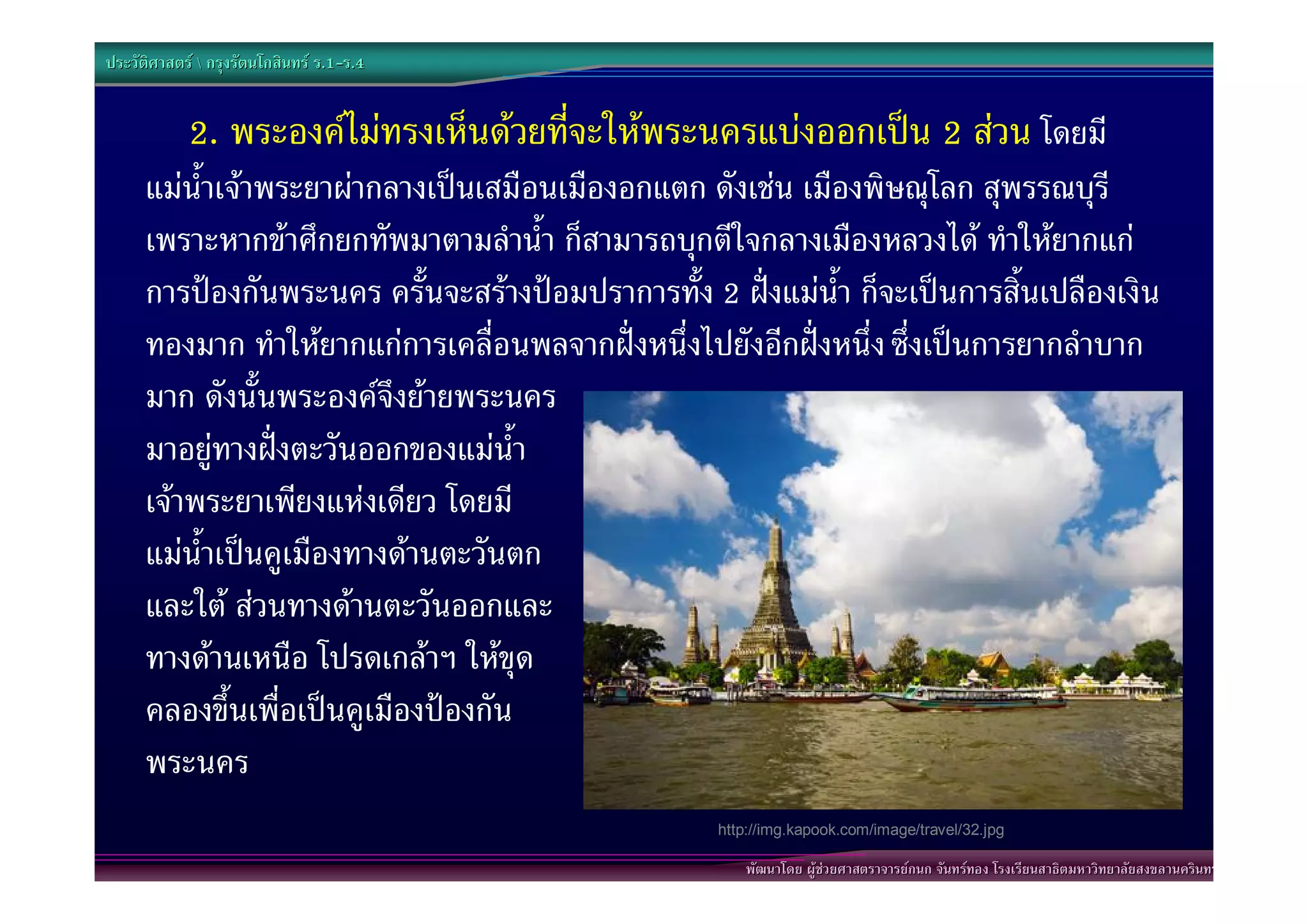 ประวัติศาสตร  กรุงรัตนโกสินทร ร.1-ร.4
                                  .1-


            2. พระองคไมทรงเห็นดวยที่จะใหพระนครแบงออกเปน 2 สวน โดยมี
      แมน้ําเจาพระยาผากลางเปนเสมือนเมืองอกแตก ดังเชน เมืองพิษณุโลก สุพรรณบุรี
      เพราะหากขาศึกยกทัพมาตามลําน้ํา ก็สามารถบุกตีใจกลางเมืองหลวงได ทําใหยากแก
      การปองกันพระนคร ครั้นจะสรางปอมปราการทั้ง 2 ฝงแมน้ํา ก็จะเปนการสิ้นเปลืองเงิน
      ทองมาก ทําใหยากแกการเคลื่อนพลจากฝงหนึ่งไปยังอีกฝงหนึ่ง ซึ่งเปนการยากลําบาก
      มาก ดังนั้นพระองคจึงยายพระนคร
      มาอยูทางฝงตะวันออกของแมน้ํา
      เจาพระยาเพียงแหงเดียว โดยมี
      แมน้ําเปนคูเมืองทางดานตะวันตก
      และใต สวนทางดานตะวันออกและ
      ทางดานเหนือ โปรดเกลาฯ ใหขุด
      คลองขึ้นเพื่อเปนคูเมืองปองกัน
      พระนคร
                                                    http://img.kapook.com/image/travel/32.jpg

                                                        พัฒนาโดย ผูชวยศาสตราจารยกนก จันทรทอง โรงเรียนสาธิตมหาวิทยาลัยสงขลานครินทร
 