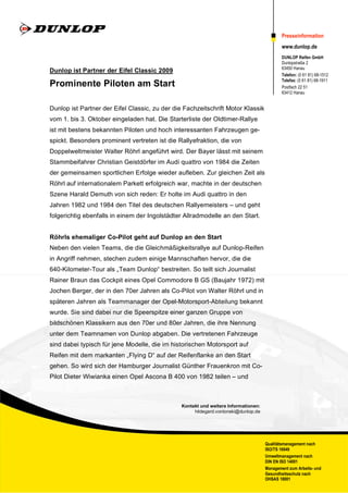 Presseinformation
                                                                                           www.dunlop.de
                                                                                           DUNLOP Reifen GmbH
                                                                                           Dunlopstraße 2
                                                                                           63450 Hanau
Dunlop ist Partner der Eifel Classic 2009
                                                                                           Telefon: (0 61 81) 68-1512
                                                                                           Telefax: (0 61 81) 68-1911
Prominente Piloten am Start                                                                Postfach 22 51
                                                                                           63412 Hanau


Dunlop ist Partner der Eifel Classic, zu der die Fachzeitschrift Motor Klassik
vom 1. bis 3. Oktober eingeladen hat. Die Starterliste der Oldtimer-Rallye
ist mit bestens bekannten Piloten und hoch interessanten Fahrzeugen ge-
spickt. Besonders prominent vertreten ist die Rallyefraktion, die von
Doppelweltmeister Walter Röhrl angeführt wird. Der Bayer lässt mit seinem
Stammbeifahrer Christian Geistdörfer im Audi quattro von 1984 die Zeiten
der gemeinsamen sportlichen Erfolge wieder aufleben. Zur gleichen Zeit als
Röhrl auf internationalem Parkett erfolgreich war, machte in der deutschen
Szene Harald Demuth von sich reden: Er holte im Audi quattro in den
Jahren 1982 und 1984 den Titel des deutschen Rallyemeisters – und geht
folgerichtig ebenfalls in einem der Ingolstädter Allradmodelle an den Start.


Röhrls ehemaliger Co-Pilot geht auf Dunlop an den Start
Neben den vielen Teams, die die Gleichmäßigkeitsrallye auf Dunlop-Reifen
in Angriff nehmen, stechen zudem einige Mannschaften hervor, die die
640-Kilometer-Tour als „Team Dunlop“ bestreiten. So teilt sich Journalist
Rainer Braun das Cockpit eines Opel Commodore B GS (Baujahr 1972) mit
Jochen Berger, der in den 70er Jahren als Co-Pilot von Walter Röhrl und in
späteren Jahren als Teammanager der Opel-Motorsport-Abteilung bekannt
wurde. Sie sind dabei nur die Speerspitze einer ganzen Gruppe von
bildschönen Klassikern aus den 70er und 80er Jahren, die ihre Nennung
unter dem Teamnamen von Dunlop abgaben. Die vertretenen Fahrzeuge
sind dabei typisch für jene Modelle, die im historischen Motorsport auf
Reifen mit dem markanten „Flying D“ auf der Reifenflanke an den Start
gehen. So wird sich der Hamburger Journalist Günther Frauenkron mit Co-
Pilot Dieter Wiwianka einen Opel Ascona B 400 von 1982 teilen – und



                                               Kontakt und weitere Informationen:
                                                    hildegard.vonlonski@dunlop.de




                                                                                    Qualitätsmanagement nach
                                                                                    ISO/TS 16949
                                                                                    Umweltmanagement nach
                                                                                    DIN EN ISO 14001
                                                                                    Management zum Arbeits- und
                                                                                    Gesundheitsschutz nach
                                                                                    OHSAS 18001
 