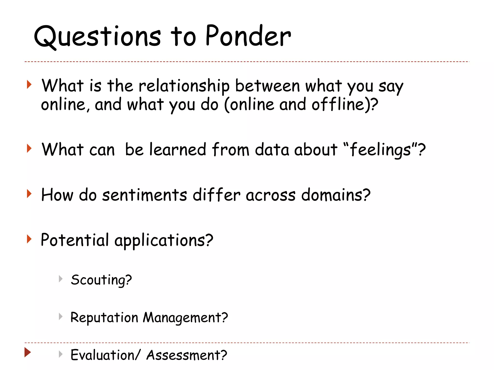 Questions to Ponder What is the relationship between what you say online, and what you do (online and offline)? What can  be learned from data about “feelings”? How do sentiments differ across domains? Potential applications? Scouting? Reputation Management? Evaluation/ Assessment?  