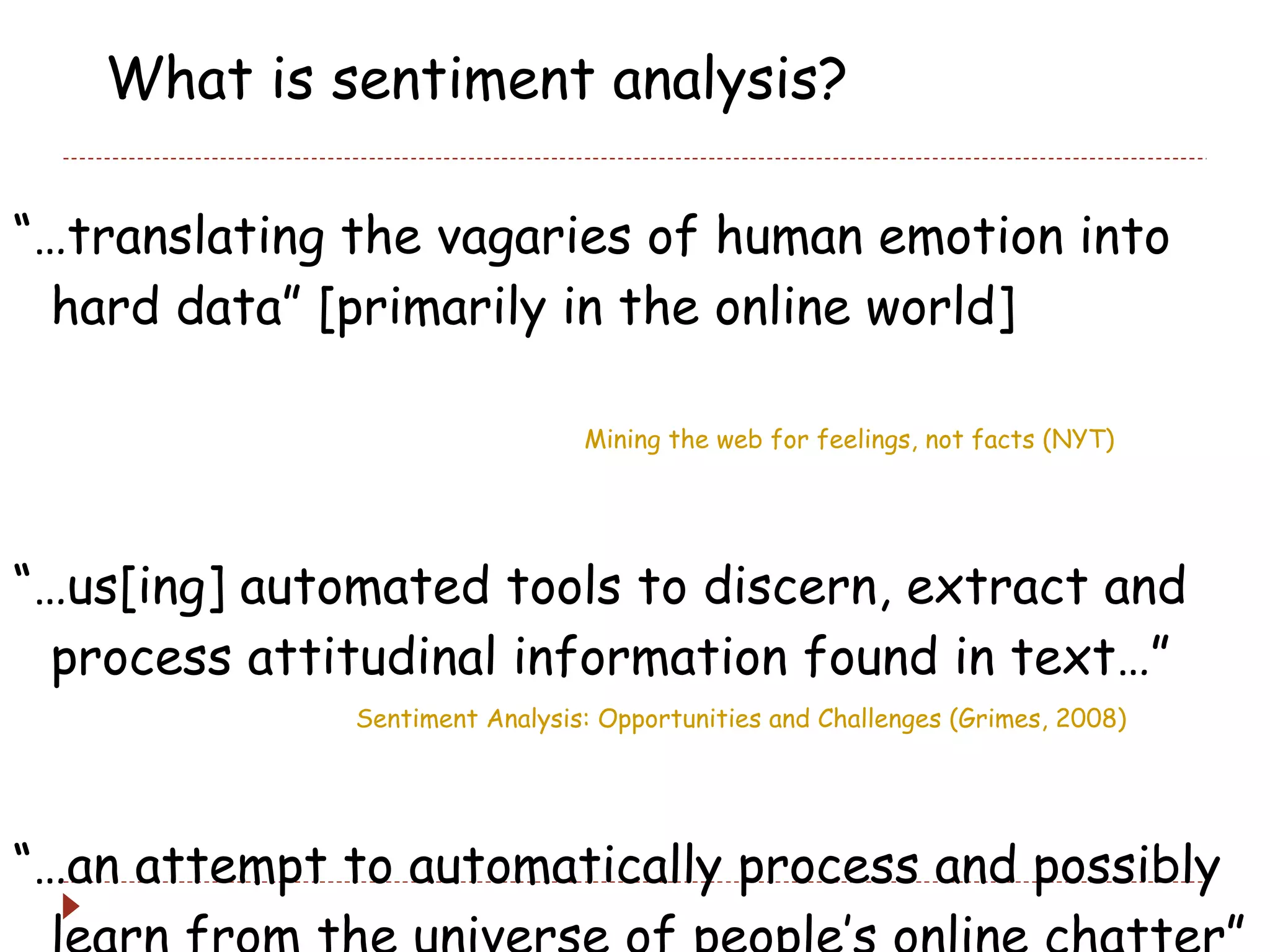 What is sentiment analysis? “… translating the vagaries of human emotion into hard data” [primarily in the online world]  Mining the web for feelings, not facts (NYT) “… us[ing] automated tools to discern, extract and process attitudinal information found in text…” Sentiment Analysis: Opportunities and Challenges (Grimes, 2008) “… an attempt to automatically process and possibly learn from the universe of people’s online chatter”   (Me, 2009)  