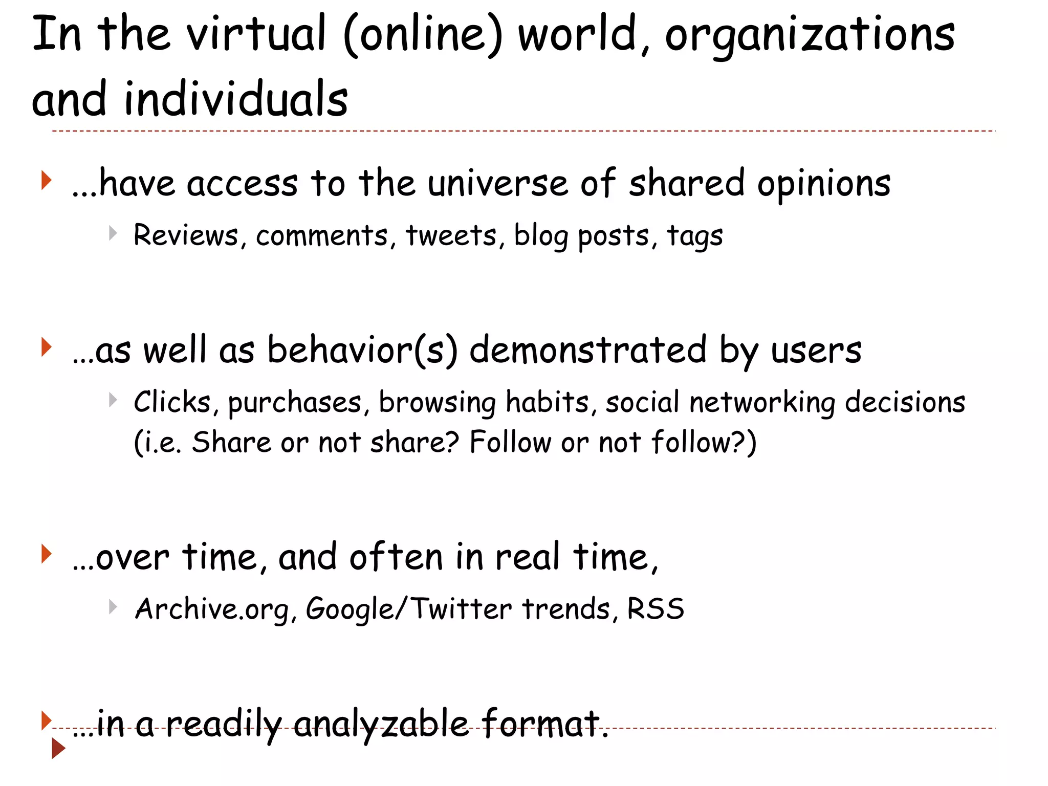 In the virtual (online) world, organizations and individuals ...have access to the universe of shared opinions Reviews, comments, tweets, blog posts, tags … as well as behavior(s) demonstrated by users Clicks, purchases, browsing habits, social networking decisions (i.e. Share or not share? Follow or not follow?) … over time, and often in real time, Archive.org, Google/Twitter trends, RSS … in a readily analyzable format. 
