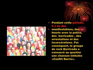 Pendant cette  période, il a eu des manifestations, des heurts avec la police, des  barricades , des arrestations et des incarcérations. Par conséquent, le groupe de rock Barricada a consacré au quartier une chanson intitulée «Conflit Barrio». 