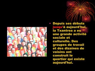 Depuis ses débuts  juaqu’ à aujourd'hui, la Txantrea a eu une grande activité sociale et culturelle. Des groupes de travail et des dizaines de voisins ont construit le quartier qui existe aujourd'hui. 