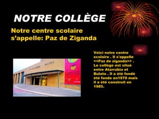 NOTRE COLLÈGE Notre centre scolaire s’appelle: Paz de Ziganda Voici notre centre scolaire . Il s'appelle <<Paz de ziganda>> . Le collège est situé entre Atarrabia et Bulata . Il a été fondé été fonde en1970 mais il a été construit en 1985.  