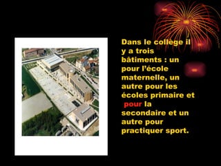 Dans le collège il y a trois  bâtiments : un pour l’école maternelle, un autre pour les écoles primaire et  pour  la secondaire et un autre pour practiquer sport. 