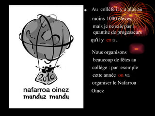 Au  colléfe il y a plus au  moins   1000 élèves ;   mais je ne sais pas l a   quantite de progesseurs   qu'il y  en  a . Nous organisons   beaucoup de fêtes au   collège : par  exemple   cette année  on  va   organiser le Nafarroa   Oinez 