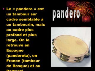 Le « pandero » est un tambour sur cadre semblable à un tambourin, mais au cadre plus profond et plus large. On le retrouve en Espagne (pandereta), en France (tambour de Basque) et au Portugal (pandeiro). pandero 
