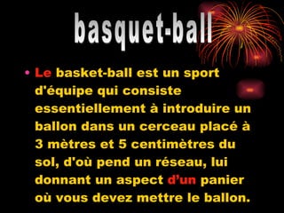 Le  basket-ball est un sport d'équipe qui consiste essentiellement à introduire un ballon dans un cerceau placé à 3 mètres et 5 centimètres du sol, d'où pend un réseau, lui donnant un aspect  d’un  panier où vous devez mettre le ballon. basquet-ball 