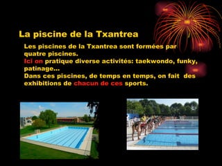 La piscine de la Txantrea Les piscines de la Txantrea sont formées par quatre piscines. Ici on  pratique diverse activités: taekwondo, funky, patinage... Dans ces piscines, de temps en temps, on fait  des exhibitions de  chacun de ces  sports. 