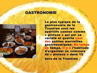 Le plus typique de la gastronomie de la Txantrea sont les apéritifs connus comme « pintxos » qui par sa variété et qualité  sont des  petites merveilles gastronomiques.  De temps en  temps,  il y a  l'habitude d'organiser un concours de « pintxos » dans 13 bars de la Txantrea   . GASTRONOMIE 