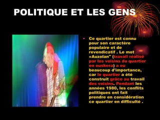 POLITIQUE ET LES GENS Ce quartier est connu pour son caractère populaire et de revendicatif . Le mot «Auzolan" ( travail réalisé par les voisins du quartier en euskera )  a eu  beaucoup d'importance, car  le quartier  a été construit  grâce   au  travail  des voisins .  Pendant  les années 1980, les conflits politiques ont fait  prendre en considération ce quartier en difficulté . 