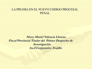 LA PRUEBA EN EL NUEVO CODIGO PROCESAL
PENAL
Niccy Mariel Valencia Llerena
Fiscal Provincial Titular del Primer Despacho de
Investigaciòn
1ra.F.Corporativa Trujillo
 