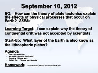 September 10, 2012
• EQ: How can the theory of plate tectonics explain
  the effects of physical processes that occur on
  Earth? S6E5e

• Learning Target: I can explain why the theory of
  continental drift was not accepted by scientists.
• Start-Up: What layer of the Earth is also know as
  the lithospheric plates?
• Agenda
  –   Start-Up Activities
  –   Vocabulary introduction (Notes)
  –   Complete foldable work
  –   Ticket Out: Foldable questionnaire


• Homework:                 Review notes/prepare for note check quiz
 