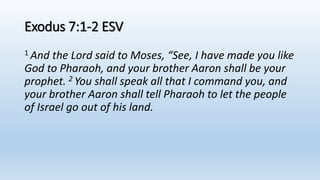 Exodus 7:1-2 ESV
1 And the Lord said to Moses, “See, I have made you like
God to Pharaoh, and your brother Aaron shall be your
prophet. 2 You shall speak all that I command you, and
your brother Aaron shall tell Pharaoh to let the people
of Israel go out of his land.
 