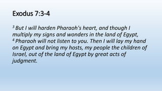 Exodus 7:3-4
3 But I will harden Pharaoh's heart, and though I
multiply my signs and wonders in the land of Egypt,
4 Pharaoh will not listen to you. Then I will lay my hand
on Egypt and bring my hosts, my people the children of
Israel, out of the land of Egypt by great acts of
judgment.
 