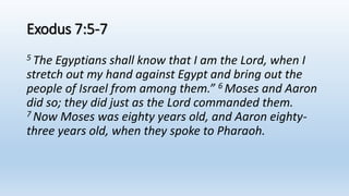 Exodus 7:5-7
5 The Egyptians shall know that I am the Lord, when I
stretch out my hand against Egypt and bring out the
people of Israel from among them.” 6 Moses and Aaron
did so; they did just as the Lord commanded them.
7 Now Moses was eighty years old, and Aaron eighty-
three years old, when they spoke to Pharaoh.
 