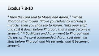 Exodus 7:8-10
8 Then the Lord said to Moses and Aaron, 9 “When
Pharaoh says to you, ‘Prove yourselves by working a
miracle,’ then you shall say to Aaron, ‘Take your staff
and cast it down before Pharaoh, that it may become a
serpent.’” 10 So Moses and Aaron went to Pharaoh and
did just as the Lord commanded. Aaron cast down his
staff before Pharaoh and his servants, and it became a
serpent.
 