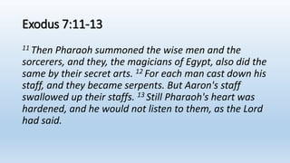Exodus 7:11-13
11 Then Pharaoh summoned the wise men and the
sorcerers, and they, the magicians of Egypt, also did the
same by their secret arts. 12 For each man cast down his
staff, and they became serpents. But Aaron's staff
swallowed up their staffs. 13 Still Pharaoh's heart was
hardened, and he would not listen to them, as the Lord
had said.
 