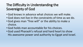 The Difficulty in Understanding the
Sovereignty of God
•God knows in advance what choices we will make.
•God does not live in the constraints of time as we do.
•God gives man “free will” or the ability to make a
choice.
•God holds man accountable for his choices.
•God used Pharaoh’s refusal and hard heart to show
His awesome power and authority to Egypt and Israel.
 