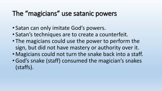 The “magicians” use satanic powers
•Satan can only imitate God’s powers.
•Satan’s techniques are to create a counterfeit.
•The magicians could use the power to perform the
sign, but did not have mastery or authority over it.
•Magicians could not turn the snake back into a staff.
•God’s snake (staff) consumed the magician’s snakes
(staffs).
 