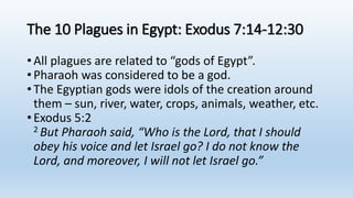 The 10 Plagues in Egypt: Exodus 7:14-12:30
•All plagues are related to “gods of Egypt”.
•Pharaoh was considered to be a god.
•The Egyptian gods were idols of the creation around
them – sun, river, water, crops, animals, weather, etc.
•Exodus 5:2
2 But Pharaoh said, “Who is the Lord, that I should
obey his voice and let Israel go? I do not know the
Lord, and moreover, I will not let Israel go.”
 