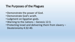 The Purposes of the Plagues
•Demonstrate the power of God.
•Demonstrate God’s wrath.
•Judgment on Egyptian gods.
•Warning to the nations – Genesis 12:3.
•Protecting Israel and delivering them from slavery –
Deuteronomy 4:32-40.
 