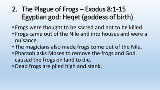 2. The Plague of Frogs – Exodus 8:1-15
Egyptian god: Heqet (goddess of birth)
•Frogs were thought to be sacred and not to be killed.
•Frogs came out of the Nile and into houses and were a
nuisance.
•The magicians also made frogs come out of the Nile.
•Pharaoh asks Moses to remove the frogs and God
caused the frogs on land to die.
•Dead frogs are piled high and stank.
 