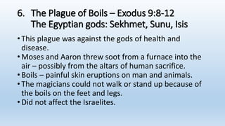 6. The Plague of Boils – Exodus 9:8-12
The Egyptian gods: Sekhmet, Sunu, Isis
•This plague was against the gods of health and
disease.
•Moses and Aaron threw soot from a furnace into the
air – possibly from the altars of human sacrifice.
•Boils – painful skin eruptions on man and animals.
•The magicians could not walk or stand up because of
the boils on the feet and legs.
•Did not affect the Israelites.
 
