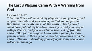 The Last 3 Plagues Came With A Warning from
God
Exodus 9:14-17
14 For this time I will send all my plagues on you yourself, and
on your servants and your people, so that you may know
that there is none like me in all the earth. 15 For by now I
could have put out my hand and struck you and your people
with pestilence, and you would have been cut off from the
earth. 16 But for this purpose I have raised you up, to show
you my power, so that my name may be proclaimed in all the
earth. 17 You are still exalting yourself against my people and
will not let them go.
 