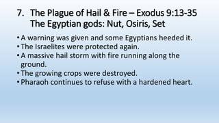 7. The Plague of Hail & Fire – Exodus 9:13-35
The Egyptian gods: Nut, Osiris, Set
•A warning was given and some Egyptians heeded it.
•The Israelites were protected again.
•A massive hail storm with fire running along the
ground.
•The growing crops were destroyed.
•Pharaoh continues to refuse with a hardened heart.
 