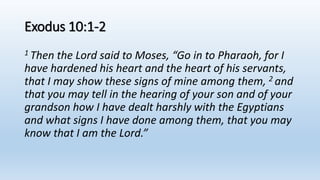 Exodus 10:1-2
1 Then the Lord said to Moses, “Go in to Pharaoh, for I
have hardened his heart and the heart of his servants,
that I may show these signs of mine among them, 2 and
that you may tell in the hearing of your son and of your
grandson how I have dealt harshly with the Egyptians
and what signs I have done among them, that you may
know that I am the Lord.”
 