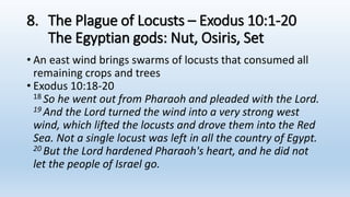 8. The Plague of Locusts – Exodus 10:1-20
The Egyptian gods: Nut, Osiris, Set
• An east wind brings swarms of locusts that consumed all
remaining crops and trees
• Exodus 10:18-20
18 So he went out from Pharaoh and pleaded with the Lord.
19 And the Lord turned the wind into a very strong west
wind, which lifted the locusts and drove them into the Red
Sea. Not a single locust was left in all the country of Egypt.
20 But the Lord hardened Pharaoh's heart, and he did not
let the people of Israel go.
 