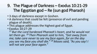 9. The Plague of Darkness – Exodus 10:21-29
The Egyptian god – Re (sun god Pharaoh)
• 3 days of darkness except in Goshen.
• A darkness that could be felt (presence of evil and pending
plague of death).
• This plague addresses the highest god of Egypt.
• Exodus 10:27-29
27 But the Lord hardened Pharaoh's heart, and he would not
let them go. 28 Then Pharaoh said to him, “Get away from
me; take care never to see my face again, for on the day
you see my face you shall die.” 29 Moses said, “As you say! I
will not see your face again.”
 