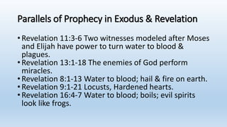 Parallels of Prophecy in Exodus & Revelation
•Revelation 11:3-6 Two witnesses modeled after Moses
and Elijah have power to turn water to blood &
plagues.
•Revelation 13:1-18 The enemies of God perform
miracles.
•Revelation 8:1-13 Water to blood; hail & fire on earth.
•Revelation 9:1-21 Locusts, Hardened hearts.
•Revelation 16:4-7 Water to blood; boils; evil spirits
look like frogs.
 