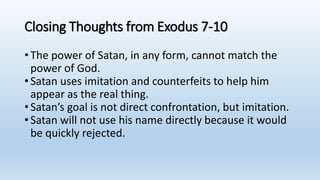 Closing Thoughts from Exodus 7-10
•The power of Satan, in any form, cannot match the
power of God.
•Satan uses imitation and counterfeits to help him
appear as the real thing.
•Satan’s goal is not direct confrontation, but imitation.
•Satan will not use his name directly because it would
be quickly rejected.
 