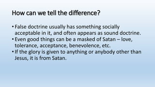 How can we tell the difference?
•False doctrine usually has something socially
acceptable in it, and often appears as sound doctrine.
•Even good things can be a masked of Satan – love,
tolerance, acceptance, benevolence, etc.
•If the glory is given to anything or anybody other than
Jesus, it is from Satan.
 