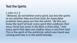 Test the Spirits
1 John 4:1-3
1 Beloved, do not believe every spirit, but test the spirits
to see whether they are from God, for many false
prophets have gone out into the world. 2 By this you
know the Spirit of God: every spirit that confesses that
Jesus Christ has come in the flesh is from God, 3 and
every spirit that does not confess Jesus is not from God.
This is the spirit of the antichrist, which you heard was
coming and now is in the world already.
 