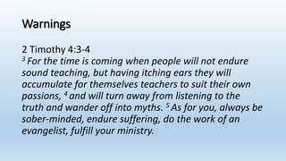 Warnings
2 Timothy 4:3-4
3 For the time is coming when people will not endure
sound teaching, but having itching ears they will
accumulate for themselves teachers to suit their own
passions, 4 and will turn away from listening to the
truth and wander off into myths. 5 As for you, always be
sober-minded, endure suffering, do the work of an
evangelist, fulfill your ministry.
 