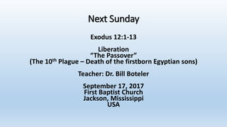 Next Sunday
Exodus 12:1-13
Liberation
“The Passover”
(The 10th Plague – Death of the firstborn Egyptian sons)
Teacher: Dr. Bill Boteler
September 17, 2017
First Baptist Church
Jackson, Mississippi
USA
 