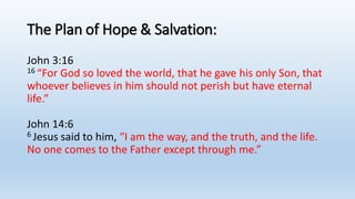 The Plan of Hope & Salvation:
John 3:16
16 “For God so loved the world, that he gave his only Son, that
whoever believes in him should not perish but have eternal
life.”
John 14:6
6 Jesus said to him, “I am the way, and the truth, and the life.
No one comes to the Father except through me.”
 