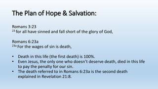 The Plan of Hope & Salvation:
Romans 3:23
23 for all have sinned and fall short of the glory of God,
Romans 6:23a
23a For the wages of sin is death,
• Death in this life (the first death) is 100%.
• Even Jesus, the only one who doesn’t deserve death, died in this life
to pay the penalty for our sin.
• The death referred to in Romans 6:23a is the second death
explained in Revelation 21:8.
 